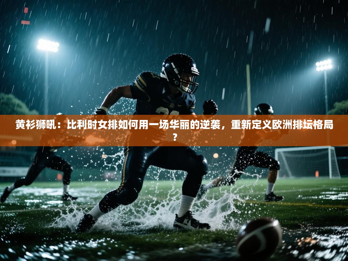 黄衫狮吼：比利时女排如何用一场华丽的逆袭，重新定义欧洲排坛格局？  第2张