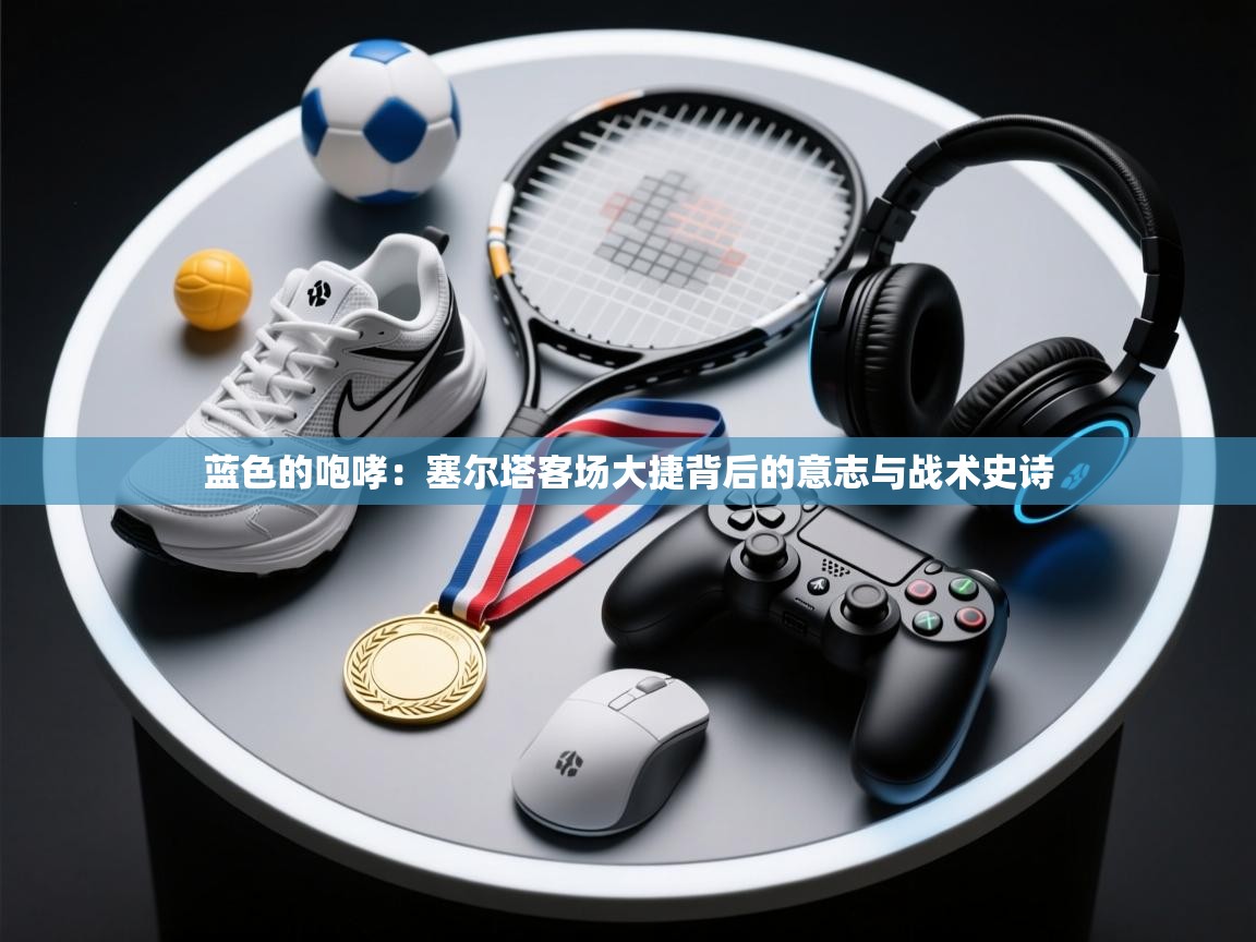 蓝色的咆哮：塞尔塔客场大捷背后的意志与战术史诗  第2张