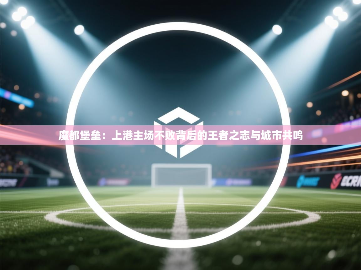 魔都堡垒：上港主场不败背后的王者之志与城市共鸣  第1张