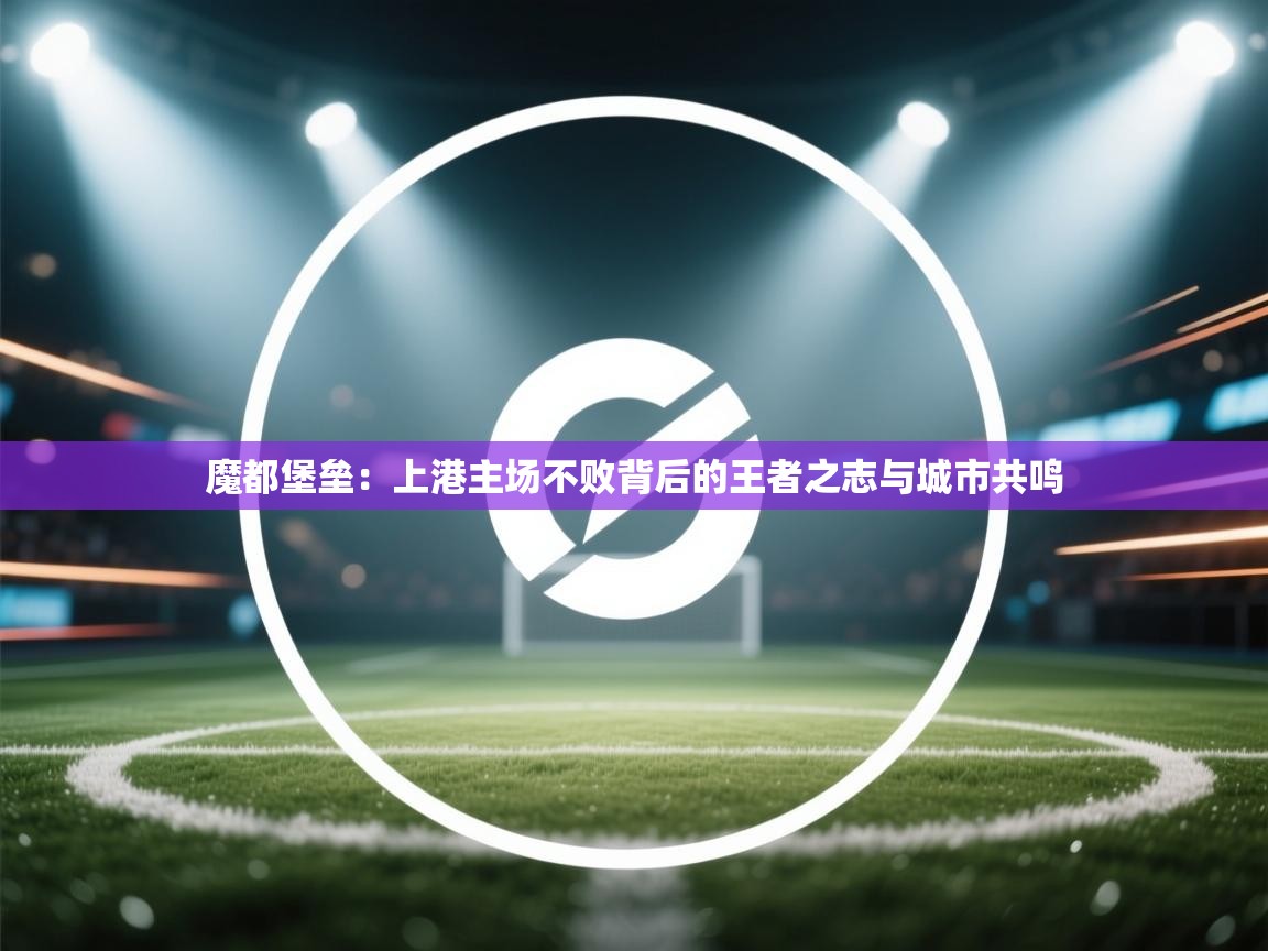 魔都堡垒：上港主场不败背后的王者之志与城市共鸣  第2张